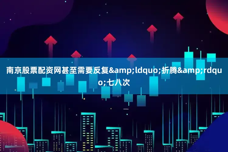 南京股票配资网甚至需要反复&ldquo;折腾&rdquo;七八次