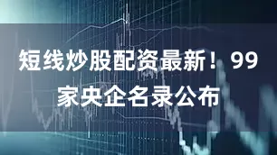 短线炒股配资最新！99家央企名录公布
