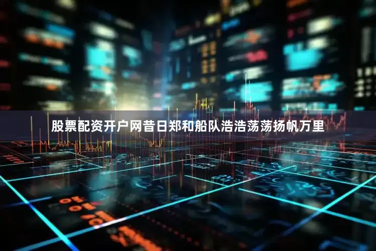 股票配资开户网昔日郑和船队浩浩荡荡扬帆万里