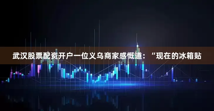 武汉股票配资开户一位义乌商家感慨道：“现在的冰箱贴