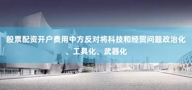 股票配资开户费用中方反对将科技和经贸问题政治化、工具化、武器化