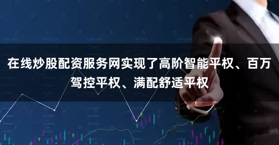 在线炒股配资服务网实现了高阶智能平权、百万驾控平权、满配舒适平权