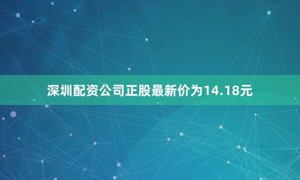 深圳配资公司正股最新价为14.18元