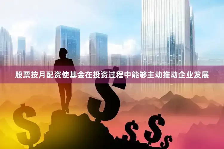 股票按月配资使基金在投资过程中能够主动推动企业发展